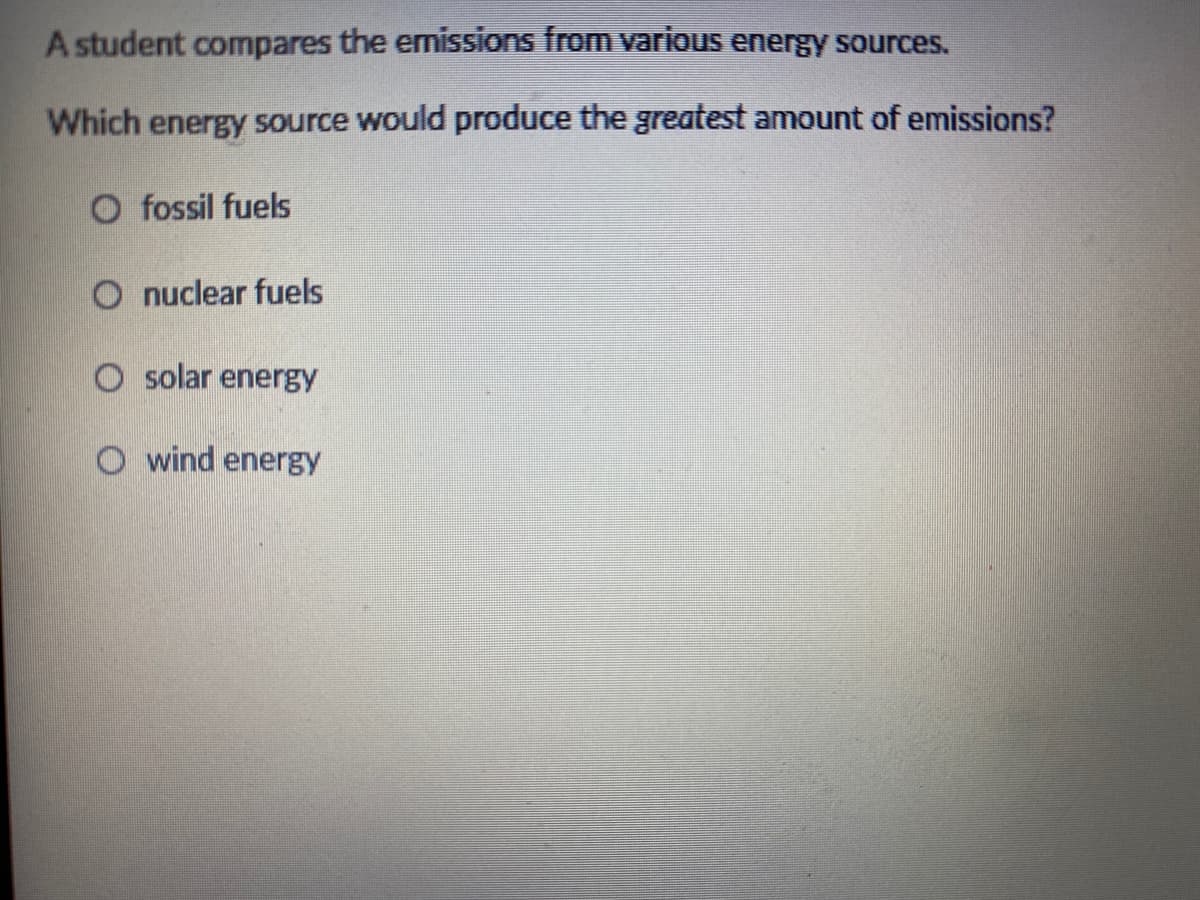 A student compares the emissions from various energy sources.
Which energy source would produce the greatest amount of emissions?
O fossil fuels
O nuclear fuels
O solar energy
O wind energy
