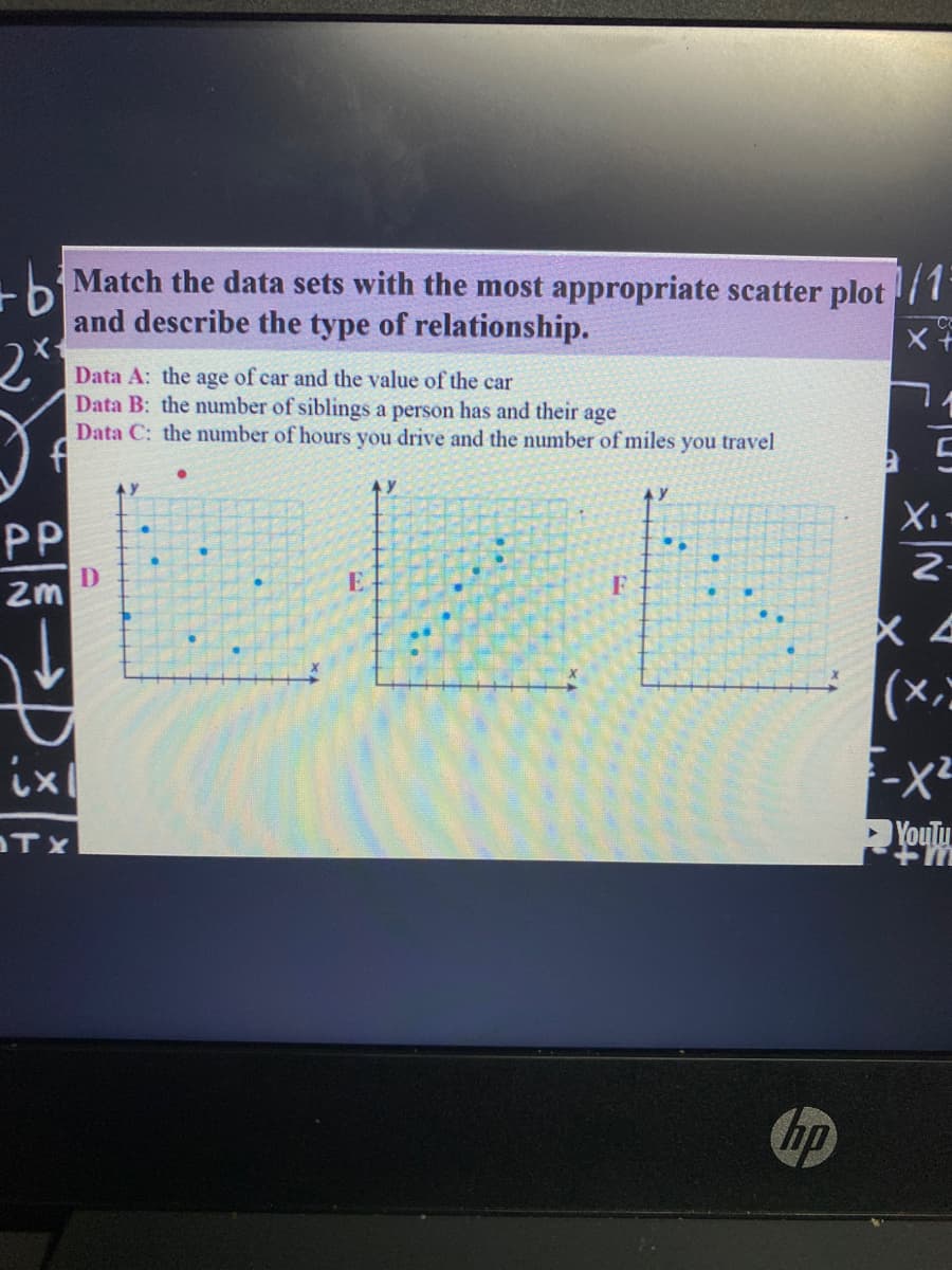 Match the data sets with the most appropriate scatter plot
and describe the type of relationship.
Data A: the age of car and the value of the car
Data B: the number of siblings a person has and their age
Data C: the number of hours you drive and the number of miles you travel
PP
2-
D
zm
E
F
(x)
ix
TX
YouTu
hp
