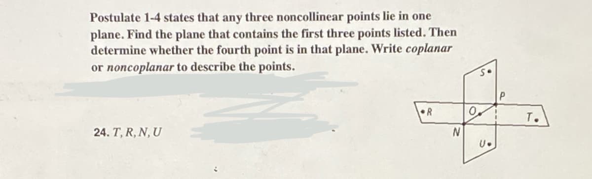 Postulate 1-4 states that any three noncollinear points lie in one
plane. Find the plane that contains the first three points listed. Then
determine whether the fourth point is in that plane. Write coplanar
or noncoplanar to describe the points.
24. T, R, N, U
R
N
So
0.
U.
P
T.