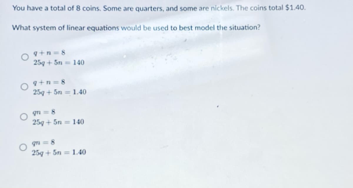 You have a total of 8 coins. Some are quarters, and some are nickels. The coins total $1.40.
What system of linear equations would be used to best model the situation?
q+n = 8
25g + 5n = 140
9+n = 8
25g + 5n = 1.40
qn 8
25g + 5n = 140
qn = 8
25g + 5n = 1.40
