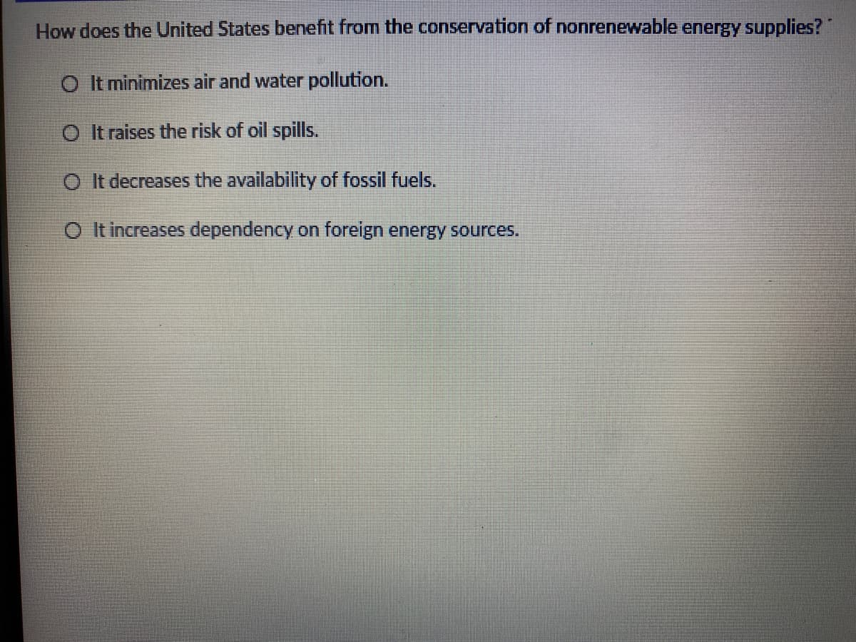 How does the United States benefit from the conservation of nonrenewable energy supplies?"
O It minimizes air and water pollution.
O It raises the risk of oil spills.
O It decreases the availability of fossil fuels.
O It increaseS dependency on foreign energy sources.
