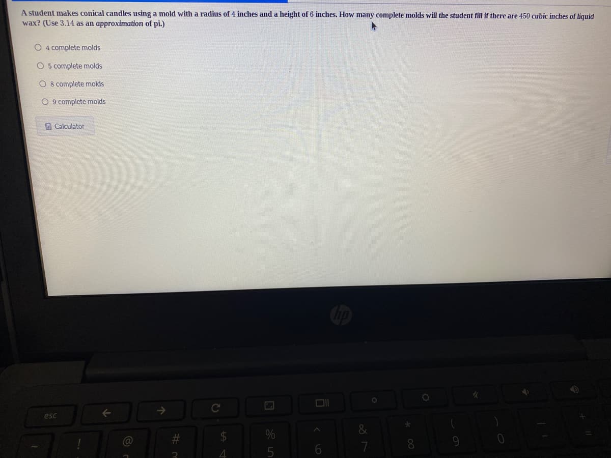A student makes conical candles using a mold with a radius of 4 inches and a height of 6 inches. How many complete molds will the student fill if there are 450 cubic inches of liquid
wax? (Use 3.14 as an approximation of pi.)
O 4 complete molds
O 5 complete molds
O 8 complete molds
O 9 complete molds
A Calculator
->
esc
&
%23
24
8.
6.
