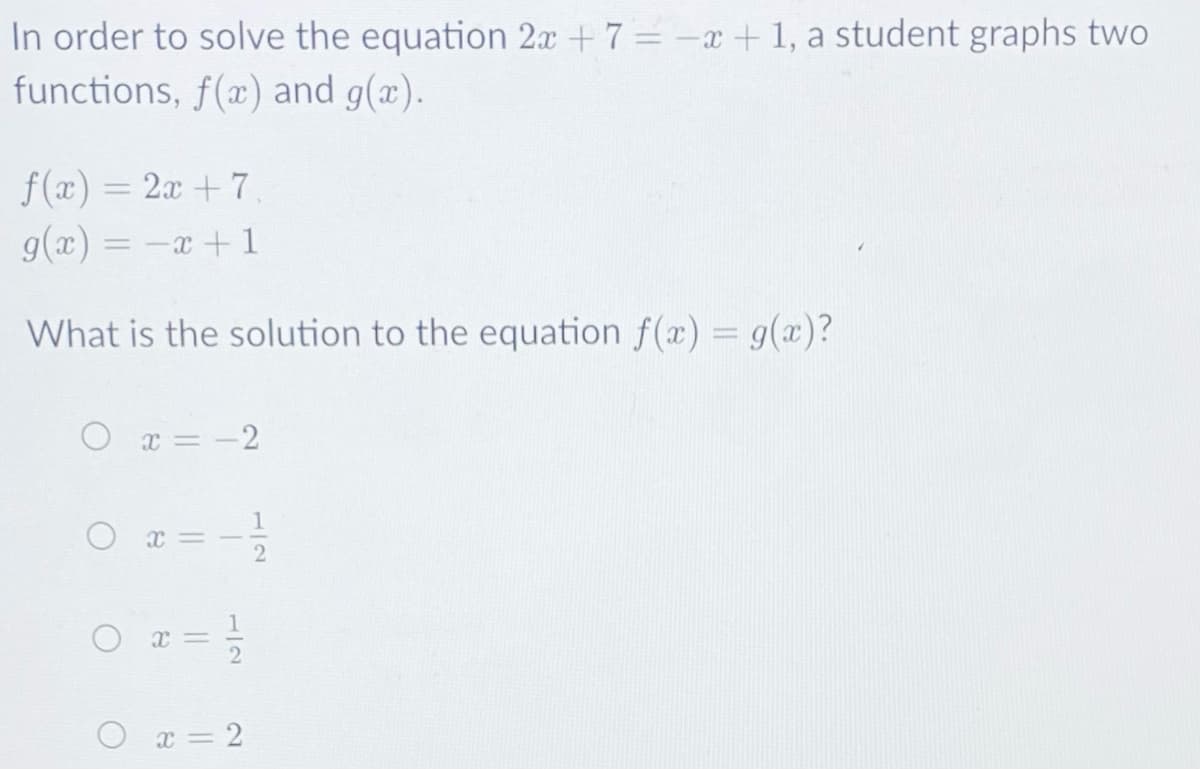 In order to solve the equation 2x + 7 = -x + 1, a student graphs two
functions, f(x) and g(æ).
f(x) = 2x + 7
g(x) = -x + 1
%3D
%3D
What is the solution to the equation f(x) = g(æ)?
O x = -2
O x = 2
1/2
1/2
||
