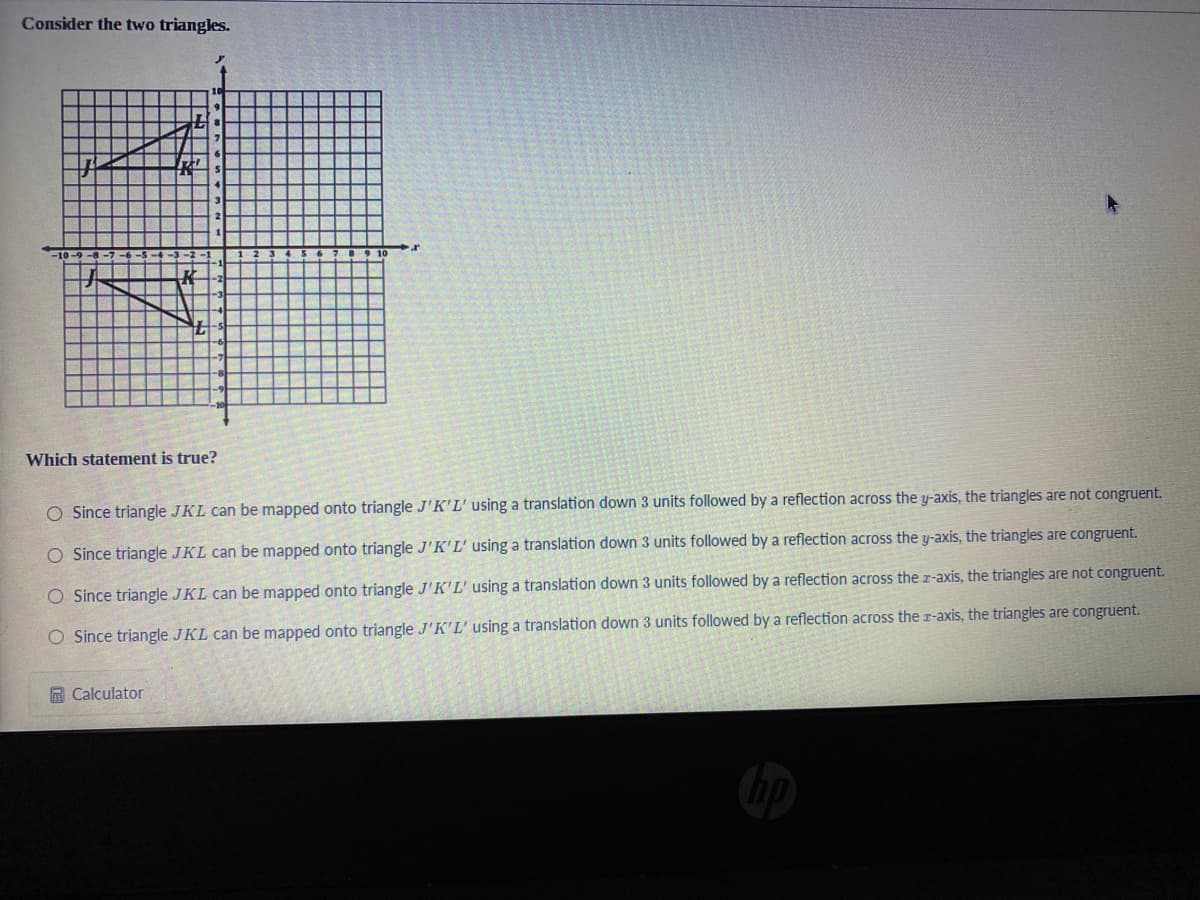 Consider the two triangles.
Which statement is true?
O Since triangle JKL can be mapped onto triangle J'K'L' using a translation down 3 units followed by a reflection across the y-axis, the triangles are not congruent.
O Since triangle JKL can be mapped onto triangle J'K'L' using a translation down 3 units followed by a reflection across the y-axis, the triangles are congruent.
O Since triangle JKL can be mapped onto triangle J'K'L' using a translation down 3 units followed by a reflection across the r-axis, the triangles are not congruent.
Since triangle JKL can be mapped onto triangle J'K'L' using a translation down 3 units followed by a reflection across the r-axis, the triangles are congruent.
回 Calculator
