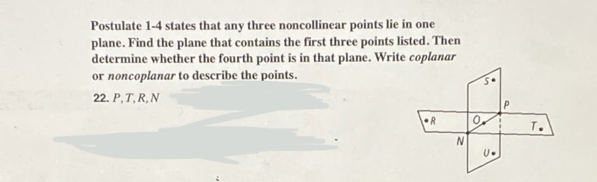 Postulate 1-4 states that any three noncollinear points lie in one
plane. Find the plane that contains the first three points listed. Then
determine whether the fourth point is in that plane. Write coplanar
or noncoplanar to describe the points.
22. P, T, R, N
R
N
So
0.
U.
P
T.