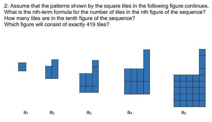 2: Assume that the patterns shown by the square tiles in the following figure continues.
What is the nth-term formula for the number of tiles in the nth figure of the sequence?
How many tiles are in the tenth figure of the sequence?
Which figure will consist of exactly 419 tiles?
a5
a4
a3
a1
a2
