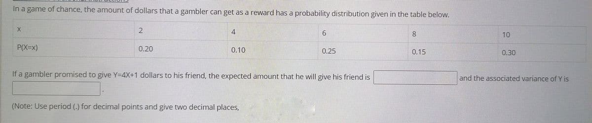 In a game of chance, the amount of dollars that a gambler can get as a reward has a probability distribution given in the table below.
4
8.
10
P(X=x)
0.20
0.10
0.25
0.15
0.30
If a gambler promised to give Y=4X+1 dollars to his friend, the expected amount that he will give his friend is
and the associated variance of Y is
(Note: Use period (.) for decimal points and give two decimal places,

