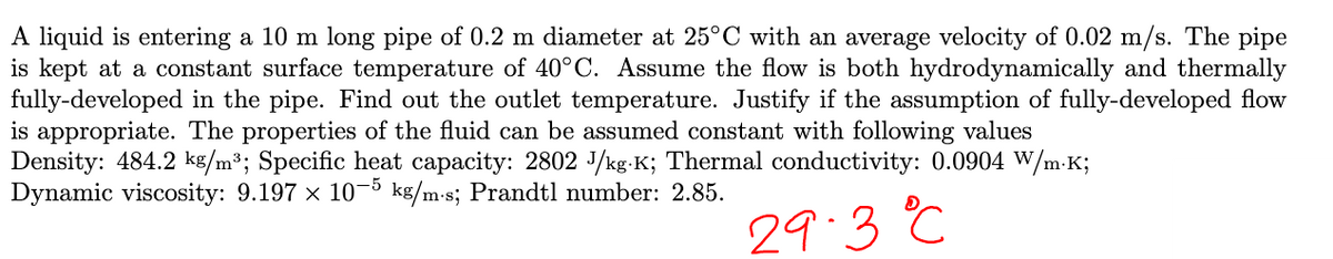 A liquid is entering a 10 m long pipe of 0.2 m diameter at 25°C with an average velocity of 0.02 m/s. The pipe
is kept at a constant surface temperature of 40°C. Assume the flow is both hydrodynamically and thermally
fully-developed in the pipe. Find out the outlet temperature. Justify if the assumption of fully-developed flow
is appropriate. The properties of the fluid can be assumed constant with following values
Density: 484.2 kg/m³; Specific heat capacity: 2802 J/kg-K; Thermal conductivity: 0.0904 W/m.K;
Dynamic viscosity: 9.197 × 10-5 kg/m-s; Prandtl number: 2.85.
29.3 °C