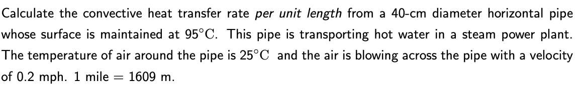 Calculate the convective heat transfer rate per unit length from a 40-cm diameter horizontal pipe
whose surface is maintained at 95°C. This pipe is transporting hot water in a steam power plant.
The temperature of air around the pipe is 25°C and the air is blowing across the pipe with a velocity
of 0.2 mph. 1 mile = 1609 m.