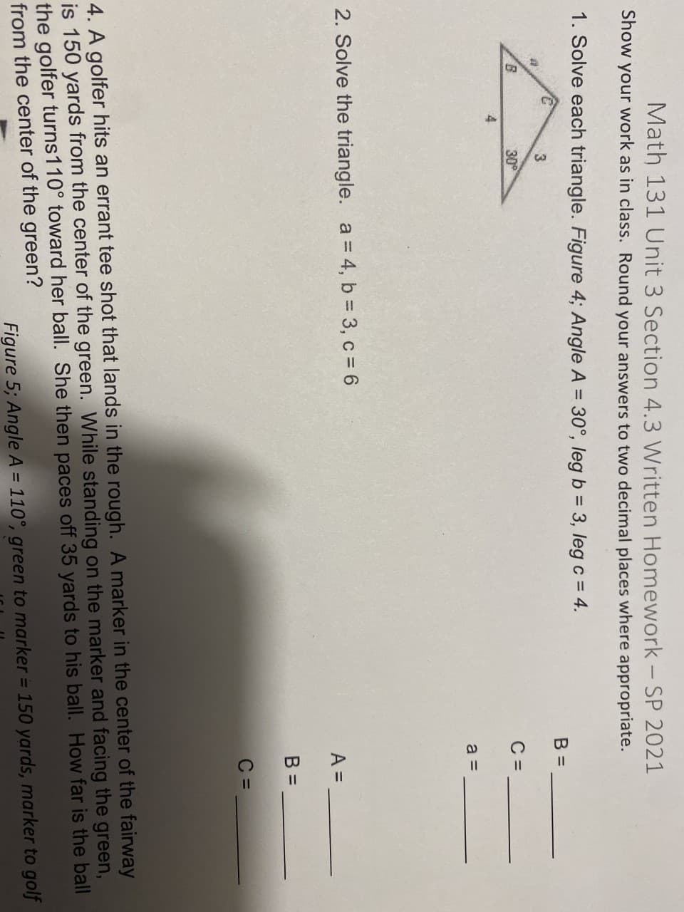Math 131 Unit 3 Section 4.3 Written Homework - SP 2021
Show
your work as in class. Round your answers to two decimal places where appropriate.
1. Solve each triangle. Figure 4; Angle A = 30°, leg b = 3, leg c = 4.
%3D
B =
3
30
C =
a =
2. Solve the triangle. a = 4, b 3, c = 6
A =
B =
C =
4. A golfer hits an errant tee shot that lands in the rough. A marker in the center of the fairway
is 150 yards from the center of the green. While standing on the marker and facing the green,
the golfer turns110° toward her ball. She then paces off 35 yards to his ball. How far is the ball
from the center of the green?
Figure 5; Angle A = 110°, green to marker = 150 yards, marker to golf
%3D
