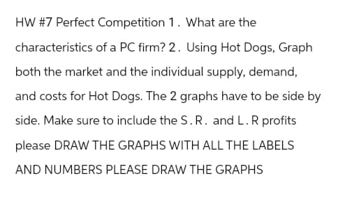 HW #7 Perfect Competition 1. What are the
characteristics of a PC firm? 2. Using Hot Dogs, Graph
both the market and the individual supply, demand,
and costs for Hot Dogs. The 2 graphs have to be side by
side. Make sure to include the S. R. and L. R profits
please DRAW THE GRAPHS WITH ALL THE LABELS
AND NUMBERS PLEASE DRAW THE GRAPHS