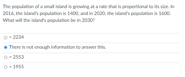 The population of a small island is growing at a rate that is proportional to its size. In
2016, the island's population is 1400, and in 2020, the island's population is 1600.
What will the island's population be in 2030?
O = 2234
There is not enough information to answer this.
O = 2553
O = 1955
