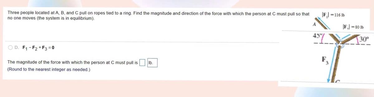 Three people located at A, B, and C pull on ropes tied to a ring. Find the magnitude and direction of the force with which the person at C must pull so that
no one moves (the system is in equilibrium).
|F,| =116 1b
A
F, = 80 1b
47.
30°
O D. F1 - F2 + F3 = 0
The magnitude of the force with which the person at C must pull is
F
Ib.
(Round to the nearest integer as needed.)
