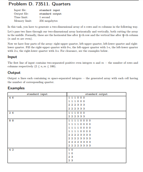 Problem D. 73511. Quarters
Input file:
Out put file:
Time limit:
Memory limit:
standard input
standard output
1 second
256 megabytes
In this task, you have to generate a two-dimensional array of n rows and m columns in the following way.
Let's pass two lines through our two-dimensional array horizontally and vertically, both cutting the array
in the middle. Formally, these are the horizontal line after -th row and the vertical line after -th column
(n and m are even).
Now we have four parts of the array: right-upper quarter, left-upper quarter, left-lower quarter and right-
lower quarter. Fill the right-upper quarter with 0-s, the left-upper quarter with 1-s, the left-lower quarter
with 2-s, the right-lower quarter with 3-s. For clearance, see the examples below.
Input
The first line of input contains two-separated positive even integers n and m – the number of rows and
columns respectively (2 < n, m < 100).
Output
Output n lines each containing m space-separated integers – the generated array with each cell having
the number of corresponding quarter.
Examples
standard input
standard output
0 00
4 6
11
11 1000
222333
222333
26
111000
222333
88
11 1 1000o
111 1000o
1111000 o
111100
22223
222233
22223
22223333
42
10
10
23
23
