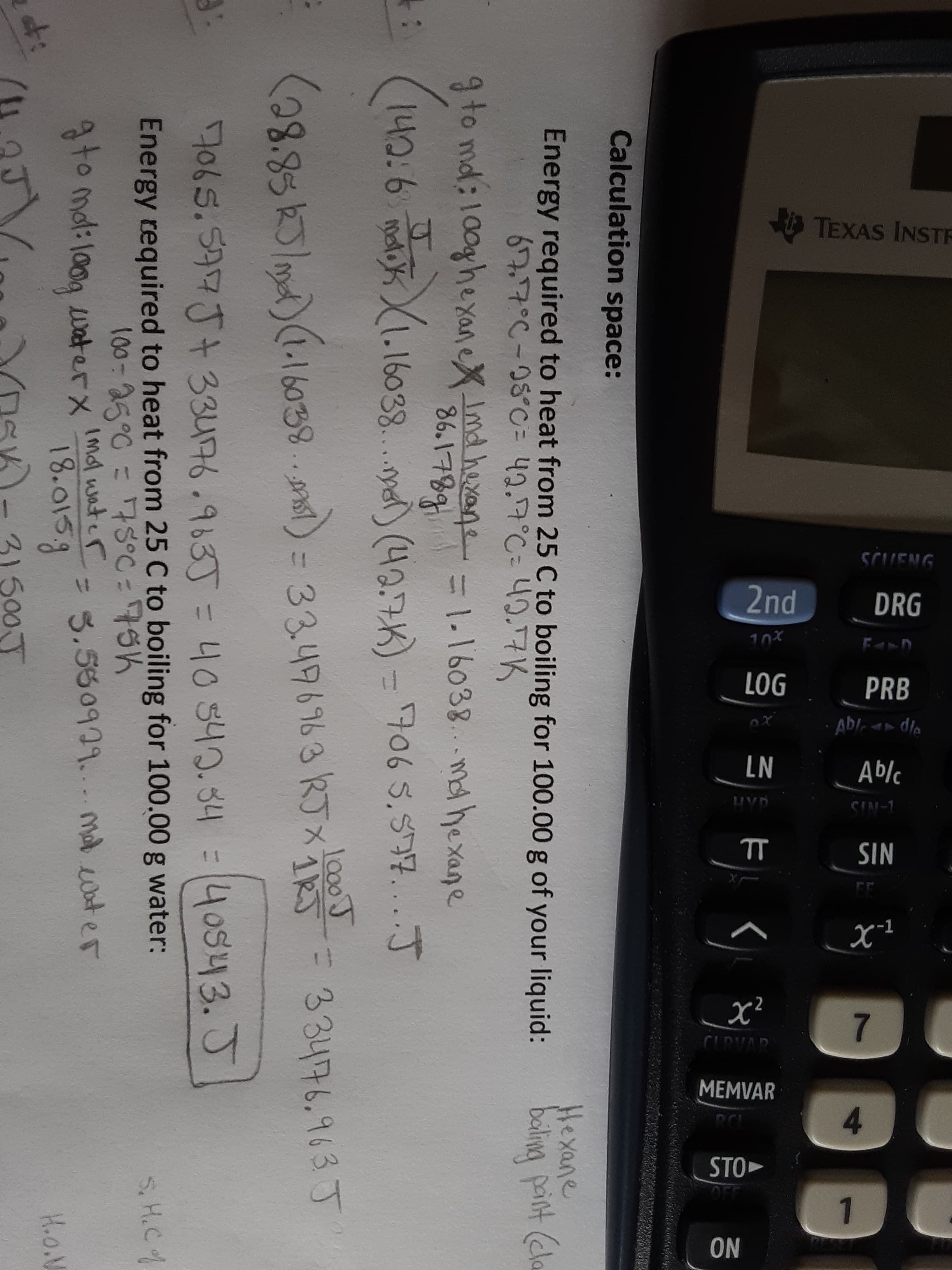 TEXAS INSTR
SCUENG
2nd
DRG
10%
LOG
PRB
LN
Ablc
LIVD
CIN-1
SIN
7.
CIRVAD
MEMVAR
4.
Fく
NO
Calculation space:
Energy required to heat from 25 C to boiling for 100.00 g of your liquid:
Hexane
baling paint (ela
67.7°C-08°0= 42.7°C= 40.7K
9 to md: 100ghe yaneX Imd hexane 1-16038. ma hexane
86.1789
140:6.mauk.16038.. (40.7K) =706 5.57...J
lo00J
38.85k5/m)(.16038..nsl) = 33496963 RTXRJ-33476.963 J
%31
7065.597J+ 33476.963J = 40340.34
40s43.J
Energy required to heat from 25 C to boiling for 100.00 g water:
100-25°0 = 7S°C = 75K
S. H.Cf
gto mol: l0og waterx Imal water
18.015g
= 3.550929. mal wat er
t:
31500J
