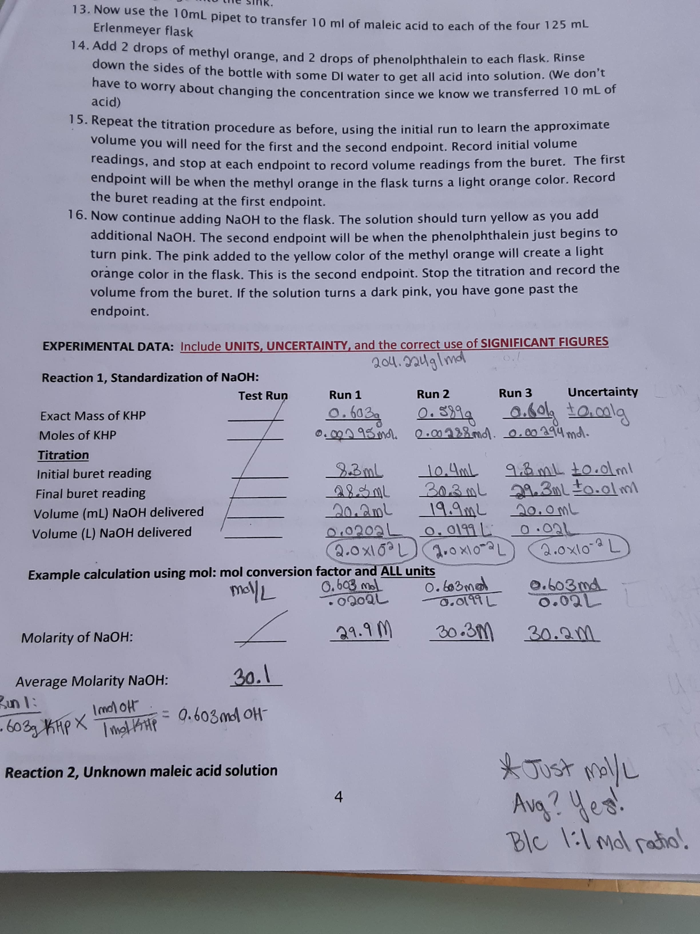 13. Now use the 10mL pipet to transfer 10 ml of maleic acid to each of the four 12 ME
Erlenmeyer flask
14. Add 2 drops of methyl orange, and 2 drops of phenolphthalein to each flask. Rinse
down the sides of the bottle with some DI water to get all acid into solution. (We don't
nave to worry about changing the concentration since we know we transferred 10 mL of
acid)
15. Repeat the titration procedure as before, using the initial run to learn the approximate
volume you will need for the first and the second endpoint. Record initial volume
readings, and stop at each endpoint to record volume readings from the buret. The first
endpoint will be when the methyl orange in the flask turns a light orange color. Record
the buret reading at the first endpoint.
16. Now continue adding NaOH to the flask. The solution should turn yellow as you add
additional NaOH. The second endpoint will be when the phenolphthalein just begins to
turn pink. The pink added to the yellow color of the methyl orange will create a light
orange color in the flask. This is the second endpoint. Stop the titration and record the
volume from the buret. If the solution turns a dark pink, you have gone past the
endpoint.
EXPERIMENTAL DATA: Include UNITS, UNCERTAINTY, and the correct use of SIGNIFICANT FIGURES
204.224glmdl
Reaction 1, Standardization of NaOH:
Test Run
Run 1
Run 2
Run 3
Uncertainty
0. S399
0.000 95 ml. 0.00288md. 0.00ag4mdl.
0.603g
0.604 t0.0lg
Exact Mass of KHP
Moles of KHP
Titration
23ML
283ML
20.2mL
0.0202L 0.0199L
2.0X10?L a.o x10~aL
9.3 mL to.0lml
303mL 29.3mlto.olml
19.9mL 20. omL
0.02L
2.0x10-2L
Initial buret reading
10.4mL
Final buret reading
Volume (mL) NaOH delivered
Volume (L) NAOH delivered
2.ox10-aL
Example calculation using mol: mol conversion factor and ALL units
mollL
0. 6o3mad
0.o१৭L
0.603md
0.02L
0.603 mol
21.9 M
30.3M
30.2m
Molarity of NaOH:
30.1
Average Molarity NaOH:
Bun l:
Imol oH
= 0.603ml OH
- 603g KHP X
* Just mally
Avg? Yes!
Blc 1:1 mol ratio.
Reaction 2, Unknown maleic acid solution
4
