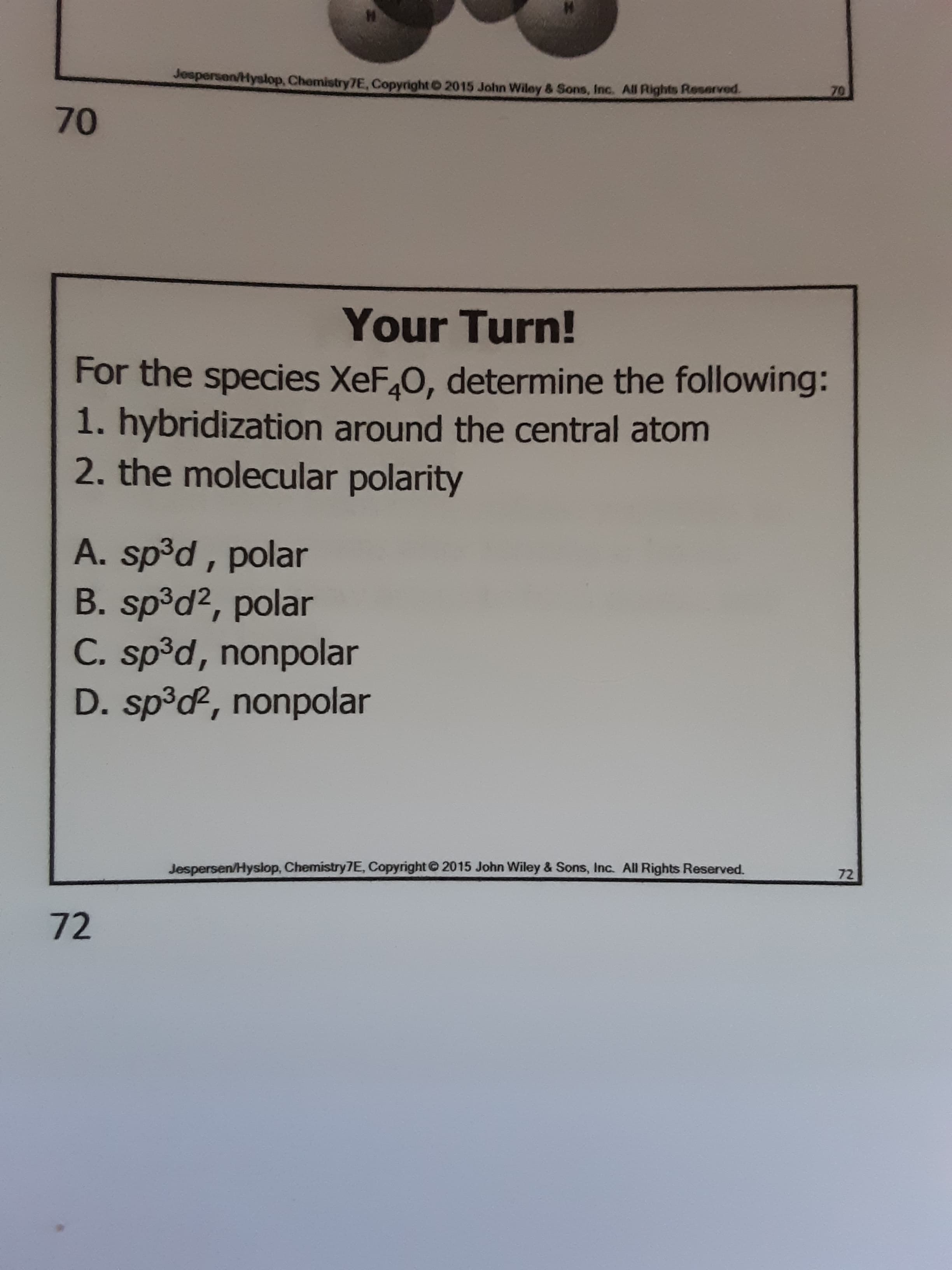 Jospersen/Hyslop, Chemistry7E, Copyright 2015 John Wiley & Sons, Inc. All Rights Reserved.
70
70
Your Turn!
For the species XeF,0, determine the following:
1. hybridization around the central atom
2. the molecular polarity
A. sp³d , polar
B. sp³d², polar
C. sp³d, nonpolar
D. sp³d, nonpolar
Jespersen/Hyslop, Chemistry7E, Copyright© 2015 John Wiley & Sons, Inc. All Rights Reserved.
72
72
