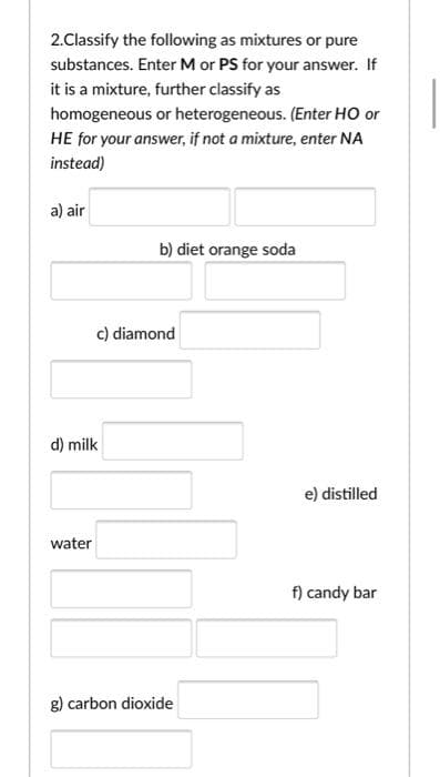 2.Classify the following as mixtures or pure
substances. Enter M or PS for your answer. If
it is a mixture, further classify as
homogeneous or heterogeneous. (Enter HO or
HE for your answer, if not a mixture, enter NA
instead)
a) air
b) diet orange soda
c) diamond
d) milk
e) distilled
water
f) candy bar
g) carbon dioxide
