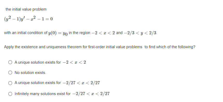 the initial value problem
(y² – 1)g' – 22 – 1=0
with an initial condition of y(0) = y0 in the region –2 < x < 2 and –2/3 < y < 2/3.
Apply the existence and uniqueness theorem for first-order initial value problems to find which of the following?
A unique solution exists for -2 < r < 2
O No solution exists.
A unique solution exists for -2/27 < a < 2/27
O Infinitely many solutions exist for -2/27 < x < 2/27
