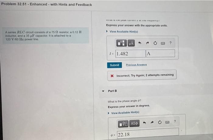 Problem 32.51 - Enhanced - with Hints and Feedback
Express your answer with the appropriate units.
> View Available Hint(s)
A series RLC circuit consists of a 75 2 resistor, a 0.12 H
Inductor, and a 35 aF capacitor. It is attached to a
120 Vr60 Hz power line.
I 1.482
A
Submit
Previous Answers
X Incorrect; Try Again; 2 attempts remaining
Part B
What is the phase angle d?
Express your answer in degrees.
> View Available Hint(s)
να ΑΣφ
22.18
