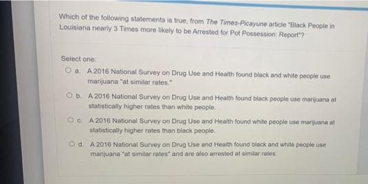 Which of the following statements is true, from The Times-Picayune articie "Black People in
Louisiana nearly 3 Times more likely to be Arrested for Pot Possession: Report"?
Select one:
Oa. A 2016 National Survey on Drug Use and Health found black and white people use
marijuana "at similar rates.
O b. A 2016 National Survey on Drug Use and Health found black people use marijuana at
statistically higher rates than white people.
O. A 2016 National Survey on Drug Use and Health found white people use marijuana at
statistically higher rates than black people.
Od. A 2016 National Survey on Drug Use and Health found black and white people use
marijuana "at similar rates" and are also arrested at similar rates
