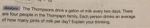 Analyze The Thompsons drink a gallon of milk every two days. There
are four people in the Thompson family. Each person drinks an average
of how many pints of milk per day? Explain your thinking.
