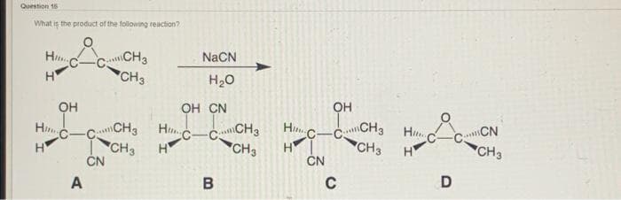 Question 16
What is the product of the following reaction?
CCH3
CH3
NACN
H..
H
H20
он
OH CN
OH
CH3 H
CH3
ČN
CCN
CH3
Hi C-
C-CCH3 Hnc-CCH3
CH3
H
Hi
CH3
ČN
H
H
H
A
C
