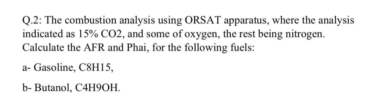 Q.2: The combustion analysis using ORSAT apparatus, where the analysis
indicated as 15% CO2, and some of oxygen, the rest being nitrogen.
Calculate the AFR and Phai, for the following fuels:
a- Gasoline, C8H15,
b- Butanol, C4H9OH.