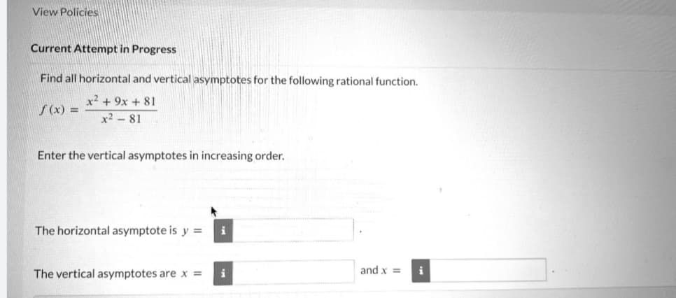 View Policies
Current Attempt in Progress
Find all horizontal and vertical asymptotes for the following rational function.
x2 + 9x + 81
x² - 81
f(x) =
Enter the vertical asymptotes in increasing order.
The horizontal asymptote is y = i
The vertical asymptotes are x =
i
and x =
i