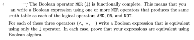 The Boolean operator NOR (↓) is functionally complete. This means that you
an write a Boolean expression using one or more NOR operators that produces the same
truth table as each of the logical operators AND, OR, and NOT.
For each of these three operators (A, V, ) write a Boolean expression that is equivalent
using only the operator. In each case, prove that your expressions are equivalent using
Boolean algebra.