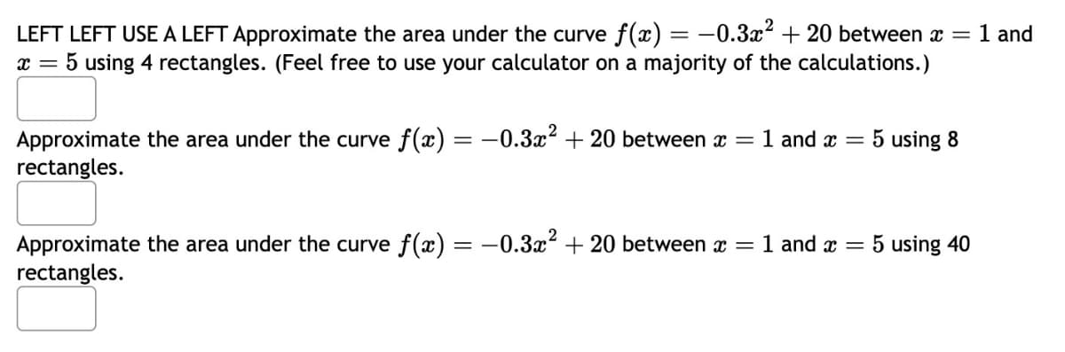 LEFT LEFT USE A LEFT Approximate the area under the curve f(x) = −0.3x² + 20 between x = 1 and
x = 5 using 4 rectangles. (Feel free to use your calculator on a majority of the calculations.)
Approximate the area under the curve f(x) = -0.3x² + 20 between x =
rectangles.
Approximate the area under the curve f(x) = -0.3x² + 20 between x =
rectangles.
1 and x =
1 and x =
5 using 8
5 using 40
