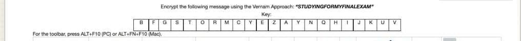 Encrypt the following message using the Vernam Approach: "STUDYINGFORMYFINALEXAM"
Key:
BF
For the toolbar, press ALT+F10 (PC) or ALT+FN+F10 (Mac).