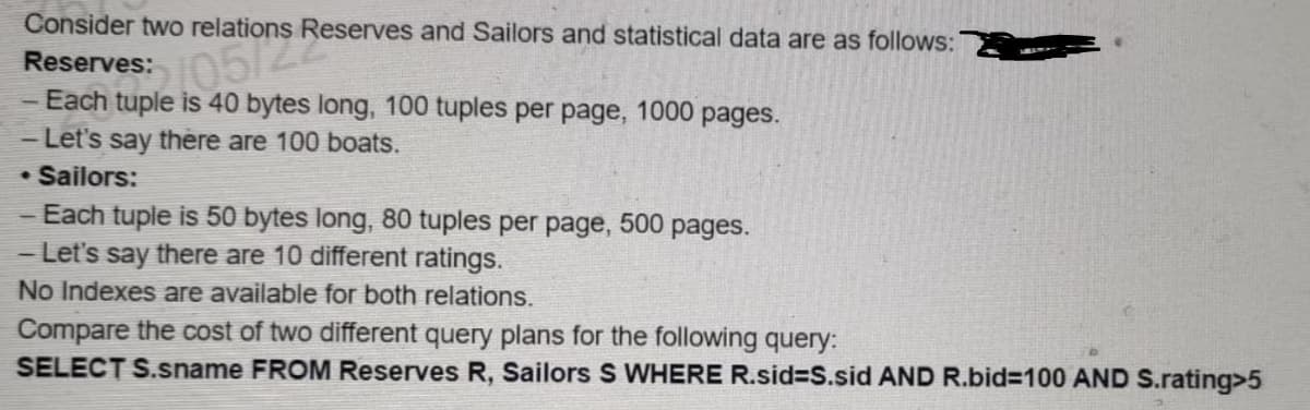 Consider two relations Reserves and Sailors and statistical data are as follows:
Reserves:
- Each
htuple on Res
tuple is 40 bytes long, 100 tuples per page, 1000 pages.
- Let's say there are 100 boats.
Sailors:
- Each tuple is 50 bytes long, 80 tuples per page, 500 pages.
- Let's say there are 10 different ratings.
No Indexes are available for both relations.
Compare the cost of two different query plans for the following query:
SELECT S.sname FROM Reserves R, Sailors S WHERE R.sid=S.sid AND R.bid=100 AND S.rating>5