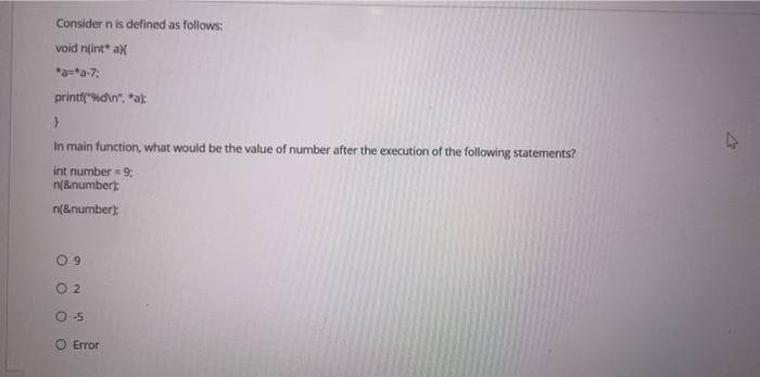 Consider n is defined as follows:
void n(int* ax
*a-*a-7;
printf("%d\n", *a);
}
In main function, what would be the value of number after the execution of the following statements?
int number = 9;
n(&number);
n(&number);
9
2
0-5
O
O
Error