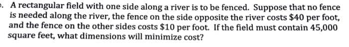 . A rectangular field with one side along a river is to be fenced. Suppose that no fence
is needed along the river, the fence on the side opposite the river costs $40 per foot,
and the fence on the other sides costs $10 per foot. If the field must contain 45,000
square feet, what dimensions will minimize cost?