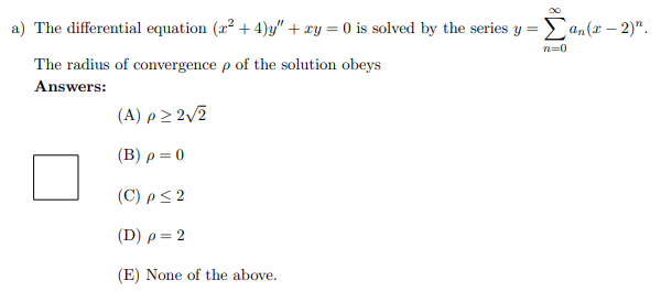 a) The differential equation (x²+4)y" + xy = 0 is solved by the series y = Σan(x-2)".
n=0
The radius of convergence p of the solution obeys
Answers:
(A) p≥ 2√2
(B) p = 0
(C) p ≤ 2
(D) p = 2
(E) None of the above.
