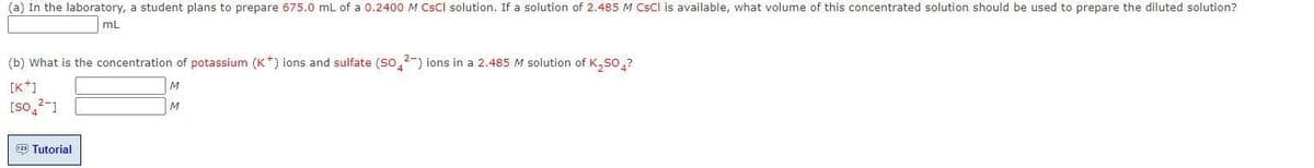 (a) In the laboratory, a student plans to prepare 675.0 mL of a 0.2400 M CsCl solution. If a solution of 2.485 M CSCI is available, what volume of this concentrated solution should be used to prepare the diluted solution?
mL
(b) What is the concentration of potassium (K) ions and sulfate (S042) ions in a 2.485 M solution of K₂SO4?
[K*]
M
M
[so 2-1
123) Tutorial