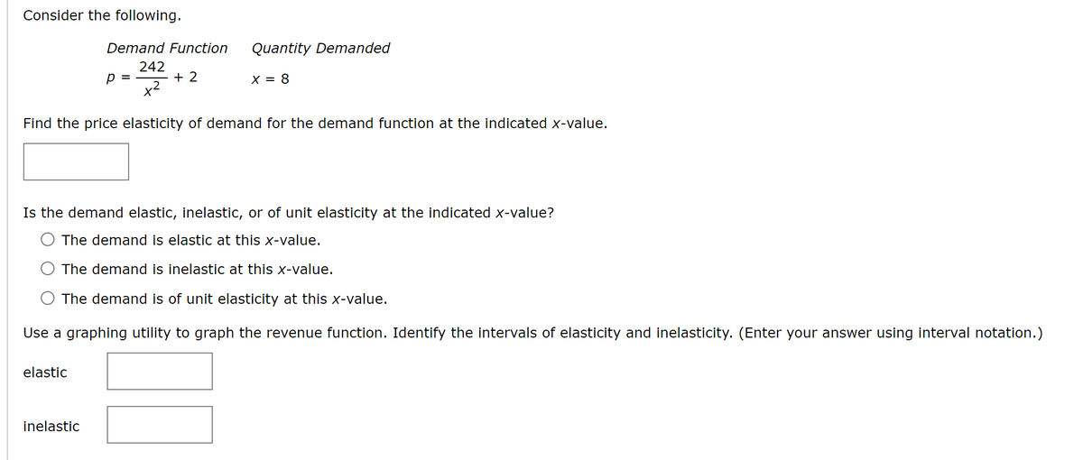 Consider the following.
Demand Function
242
+ 2
elastic
р
Find the price elasticity of demand for the demand function at the indicated x-value.
inelastic
Quantity Demanded
X = 8
Is the demand elastic, inelastic, or of unit elasticity at the indicated x-value?
The demand is elastic at this x-value.
The demand is inelastic at this x-value.
The demand is of unit elasticity at this x-value.
Use a graphing utility to graph the revenue function. Identify the intervals of elasticity and inelasticity. (Enter your answer using interval notation.)