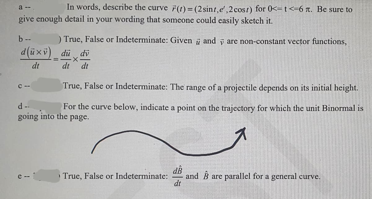 a --
In words, describe the curve F(t) = (2 sint,e',2 cost) for 0<= t <=6 . Be sure to
give enough detail in your wording that someone could easily sketch it.
b --
d(ū×v) _ du dv
X
dt
dt
dt
) True, False or Indeterminate: Given and are non-constant vector functions,
C--
True, False or Indeterminate: The range of a projectile depends on its initial height.
d --
For the curve below, indicate a point on the trajectory for which the unit Binormal is
going into the
page.
e-
True, False or Indeterminate:
and Bare parallel for a general curve.
а
dt
