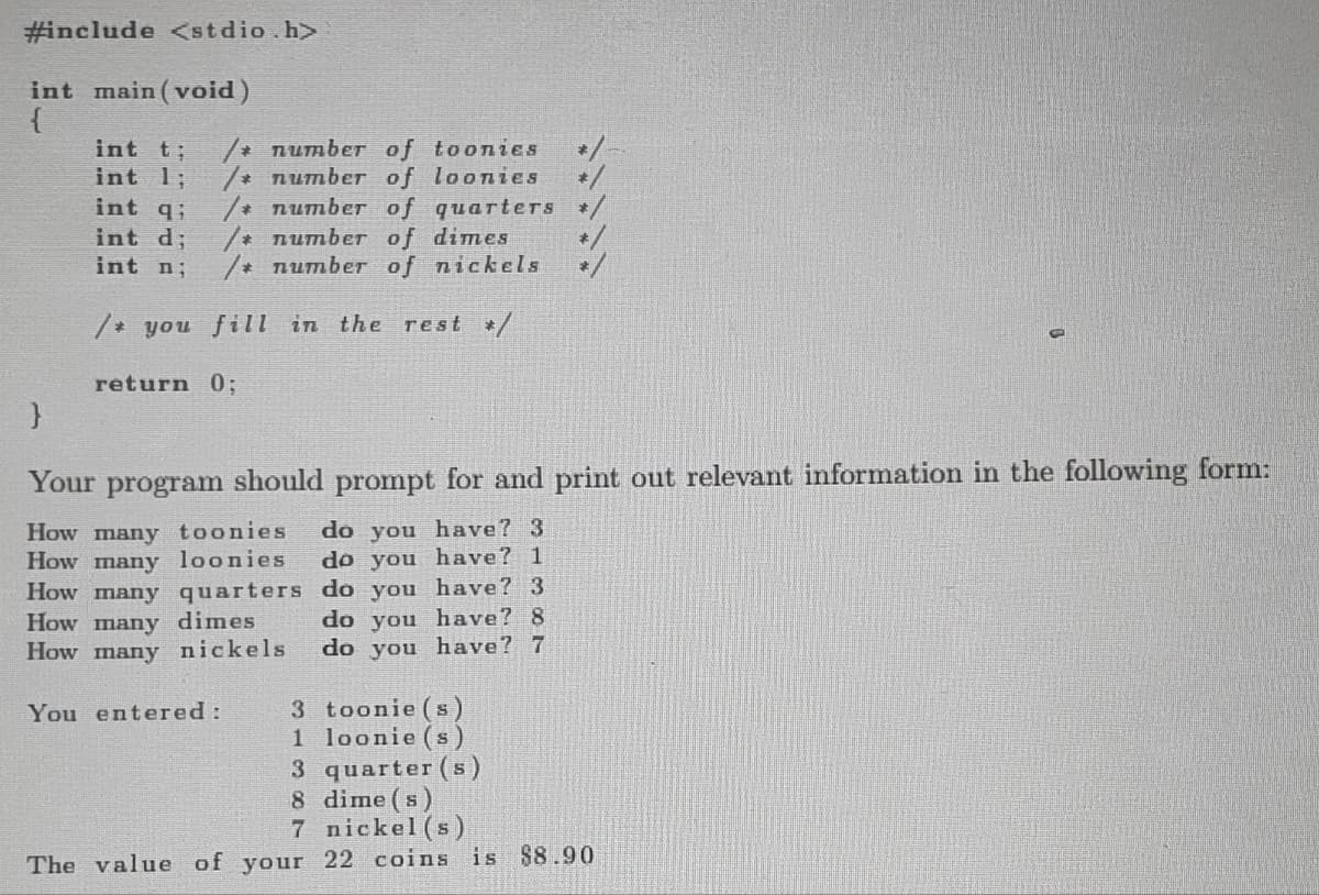 #include <stdio.h>
int main(void)
{
}
int t; /* number of toonies
int 1; /* number of loonies
/* number of quarters
/* number of dimes
int qi
int d;
int n;
/* number of nickels
/* you fill in the rest */
return 0;
Your program should prompt for and print out relevant information in the following form:
How many toonies do you have? 3
How many loonies
How many quarters
How many dimes
How many nickels
do you have? 1
do you have? 3
do you have? 8
do you have? 7
You entered: 3 toonie(s)
1 loonie (s)
3 quarter (s)
dime(s)
8
7 nickel(s)
The value of your 22 coins is $8.90