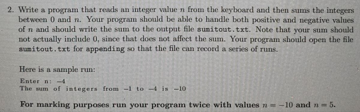 2. Write a program that reads an integer value n from the keyboard and then sums the integers
between 0 and n. Your program should be able to handle both positive and negative values
of n and should write the sum to the output file sumitout.txt. Note that your sum should
not actually include 0, since that does not affect the sum. Your program should open the file
sumitout.txt for appending so that the file can record a series of runs.
Here is a sample run:
Enter n:
The sum of integers from −1 to −4 is -10
For marking purposes run your program twice with values n = −10 and n = 5.