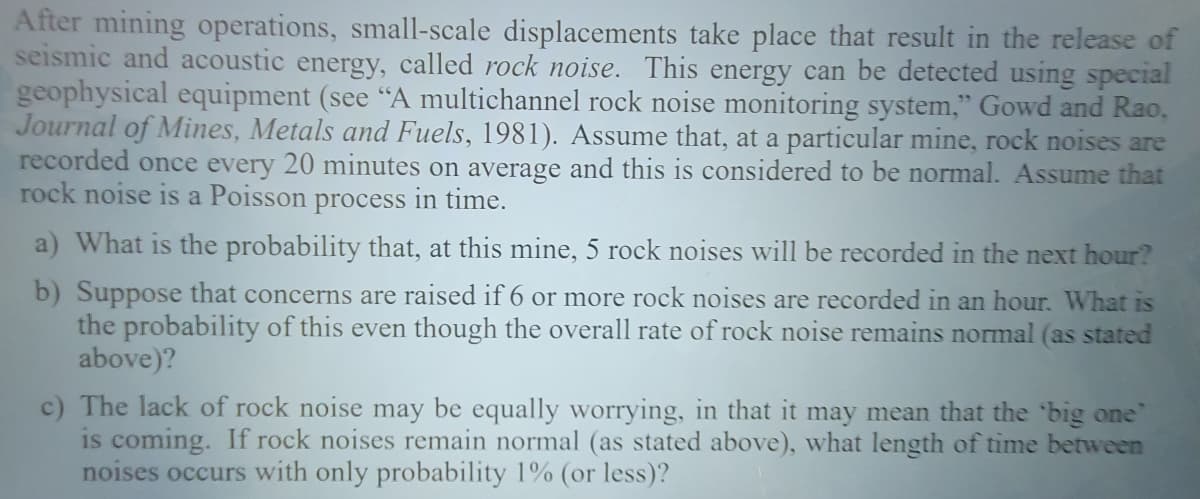 After mining operations, small-scale displacements take place that result in the release of
seismic and acoustic energy, called rock noise. This energy can be detected using special
geophysical equipment (see "A multichannel rock noise monitoring system," Gowd and Rao,
Journal of Mines, Metals and Fuels, 1981). Assume that, at a particular mine, rock noises are
recorded once every 20 minutes on average and this is considered to be normal. Assume that
rock noise is a Poisson process in time.
a) What is the probability that, at this mine, 5 rock noises will be recorded in the next hour?
b) Suppose that concerns are raised if 6 or more rock noises are recorded in an hour. What is
the probability of this even though the overall rate of rock noise remains normal (as stated
above)?
c) The lack of rock noise may be equally worrying, in that it may mean that the big one'
is coming. If rock noises remain normal (as stated above), what length of time between
noises occurs with only probability 1% (or less)?