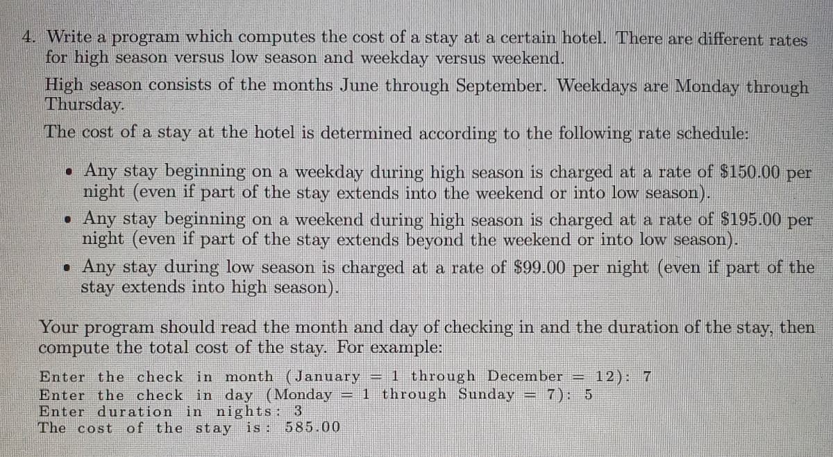 4. Write a program which computes the cost of a stay at a certain hotel. There are different rates
for high season versus low season and weekday versus weekend.
High season consists of the months June through September. Weekdays are Monday through
Thursday.
The cost of a stay at the hotel is determined according to the following rate schedule:
. Any stay beginning on a weekday during high season is charged at a rate of $150.00 per
night (even if part of the stay extends into the weekend or into low season).
. Any stay beginning on a weekend during high season is charged at a rate of $195.00 per
night (even if part of the stay extends beyond the weekend or into low season).
• Any stay during low season is charged at a rate of $99.00 per night (even if part of the
stay extends into high season).
Your program should read the month and day of checking in and the duration of the stay, then
compute the total cost of the stay. For example:
Enter the check in month (January = 1 through December 12): 7
Enter the check in day (Monday = 1 through Sunday = 7): 5
Enter duration in nights: 3
The cost of the stay is: 585.00
-