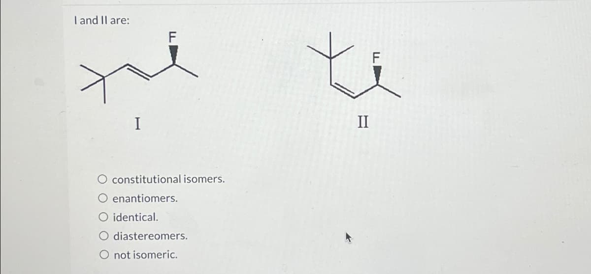 I and II are:
I
FL
O constitutional isomers.
O enantiomers.
○ identical.
O diastereomers.
O not isomeric.
F
II