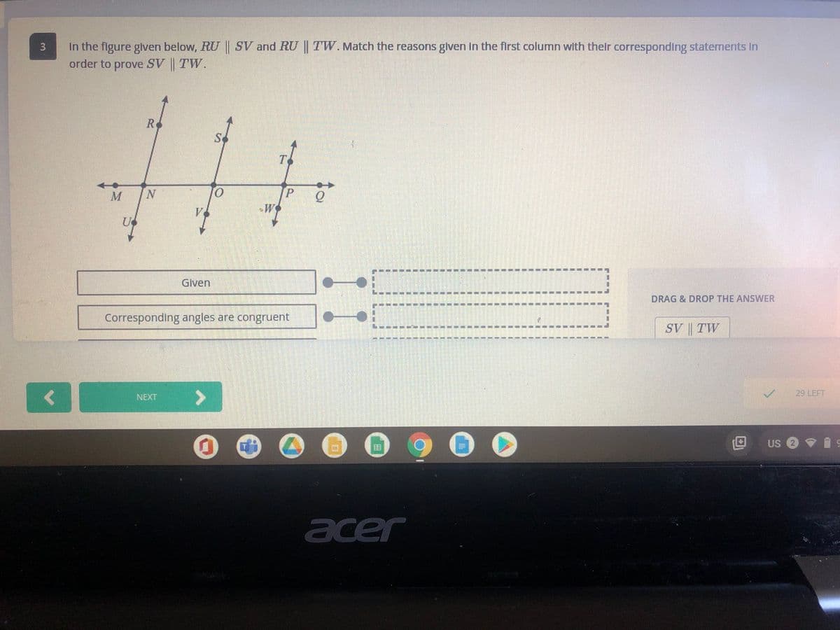 In the figure given below, RU SV and RU TW. Match the reasons glven In the first column with their corresponding statements In
order to prove SV | TW.
R
Sc
P.
W
Given
DRAG & DROP THE ANSWER
Corresponding angles are congruent
SV | TW
29 LEFT
<>
NEXT
Us O
acer
