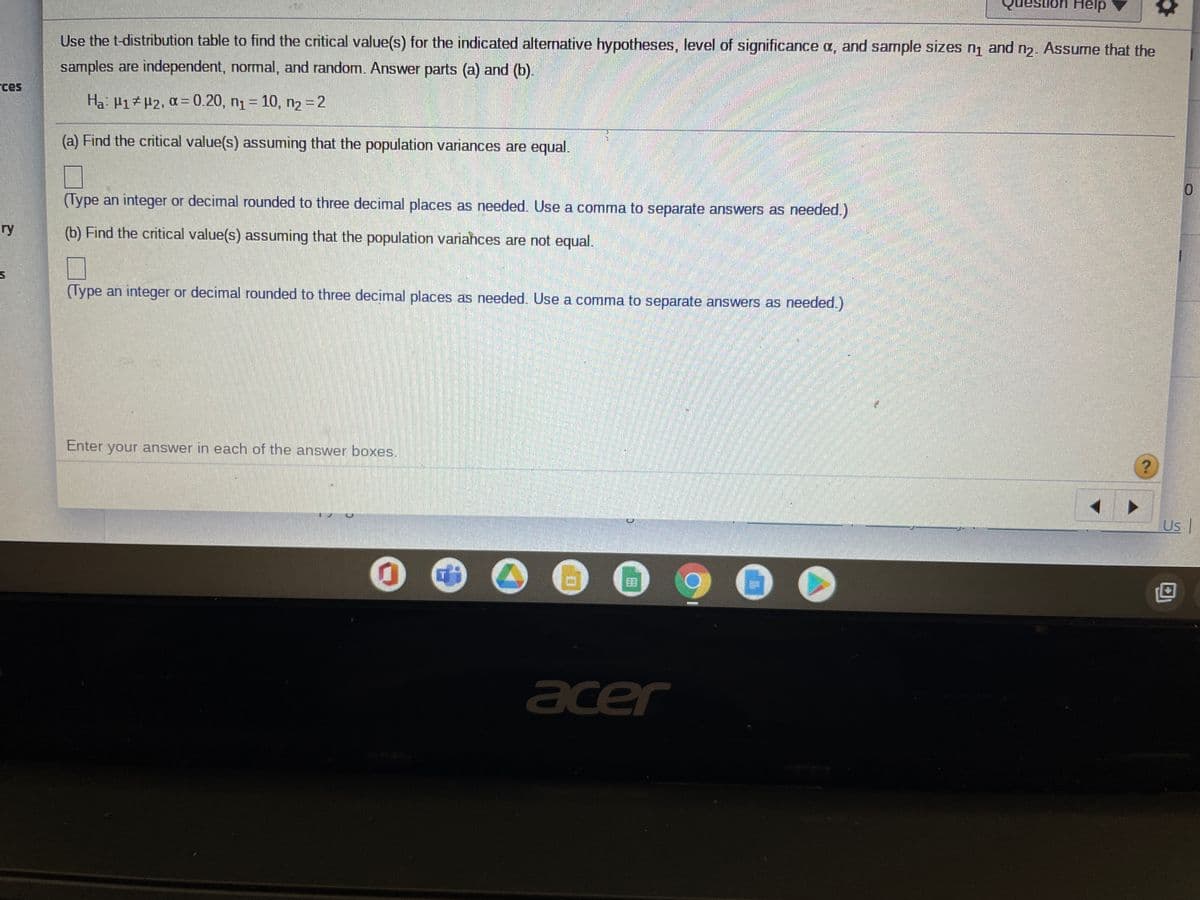 Use the t-distribution table to find the critical value(s) for the indicated alternative hypotheses, level of significance a, and sample sizes n, and n2. Assume that the
samples are independent, normal, and random. Answer parts (a) and (b).
rces
Ha 41# #2, a = 0.20, n1 = 10, n2 = 2
%3D
(a) Find the critical value(s) assuming that the population variances are equal.
(Type an integer or decimal rounded to three decimal places as needed. Use a comma to separate answers as needed.)
ry
(b) Find the critical value(s) assuming that the population variahces are not equal.
(Type an integer or decimal rounded to three decimal places as needed. Use a comma to separate answers as needed.)
Enter your answer in each of the answer boxes.
Us
acer
