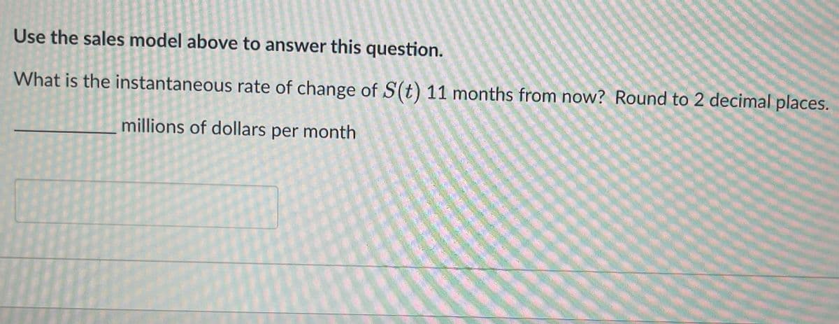 Use the sales model above to answer this question.
What is the instantaneous rate of change of S(t) 11 months from now? Round to 2 decimal places.
millions of dollars per month
