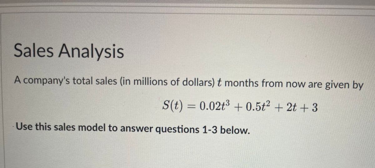 Sales Analysis
A company's total sales (in millions of dollars) t months from now are given by
S(t) = 0.02t³ +0.5t² + 2t+3
Use this sales model to answer questions 1-3 below.