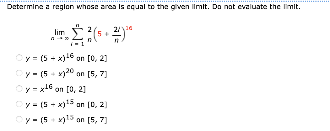 Determine a region whose area is equal to the given limit. Do not evaluate the limit.
in
2i 16
5 +
lim
n → 00
i = 1
= (5 + x)16
on [0, 2]
y =
20
= (5 + x) on [5, 7]
y = x16 on [0, 2]
15
y = (5 + x) on [0, 2]
у %3 (5 + х)15 on [5, 7]
