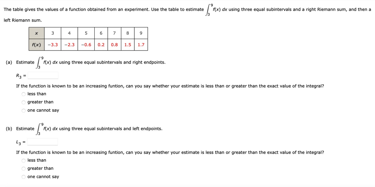 9.
The table gives the values of a function obtained from an experiment. Use the table to estimate
f(x) dx using three equal subintervals and a right Riemann sum, and then a
left Riemann sum.
3
4
6.
7
8.
f(x)
-3.3
-2.3
-0.6
0.2
0.8
1.5
1.7
6.
(a) Estimate
f(x) dx using three equal subintervals and right endpoints.
R3 =
If the function is known to be an increasing funtion, can you say whether your estimate is less than or greater than the exact value of the integral?
less than
greater than
one cannot say
(b) Estimate
f(x) dx using three equal subintervals and left endpoints.
13
L3 =
If the function is known to be an increasing funtion, can you say whether your estimate is less than or greater than the exact value of the integral?
less than
greater than
one cannot say
O O O
O O O
